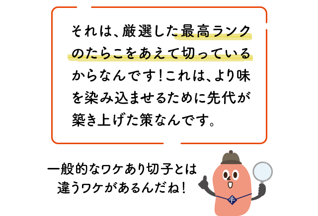 それは、厳選した最高ランクのたらこをあえて切っているからなんです！これは、より味を染み込ませるために先代が築き上げた策なんです。 一般的なワケあり切子とは違うワケがあるんだね！