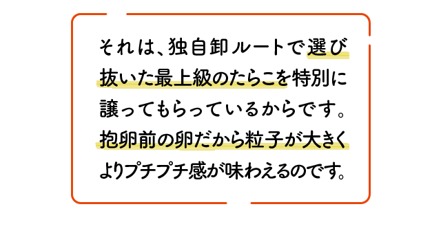 それは、独自卸ルートで選び抜いた最上級のたらこを特別に譲ってもらっているからです。抱卵前の卵だから粒子が大きくよりプチプチ感が味わえるのです。