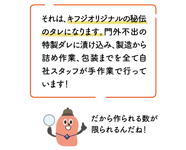 それは、キフジオリジナルの秘伝のタレになります。門外不出の特製ダレに漬け込み、製造から詰め作業、包装までを全て自社スタッフが手作業で行っています！だから作られる数が限られるんだね！