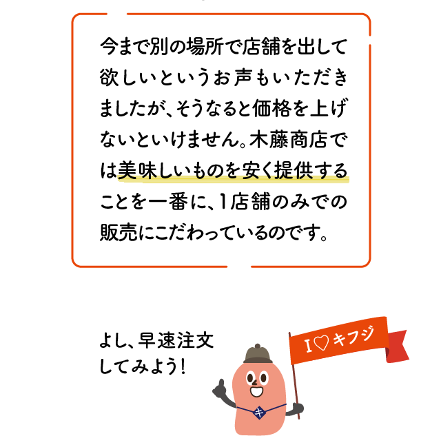 今まで別の場所で店舗を出して欲しいというお声もいただきましたが、そうなると価格を上げないといけません。木藤商店では美味しいものを安く提供することを一番に、1店舗のみでの販売にこだわっているのです。I♡キフジ