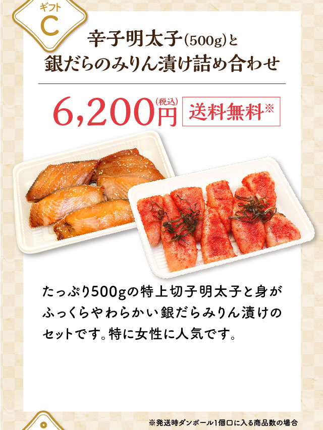 ギフトC 辛子明太子（500g）と銀だらのみりん漬け詰め合わせ 6,200円（税込）送料無料※ たっぷり500gの特上切子明太子と身がふっくらやわらかい銀だらみりん漬けのセットです。特に女性に人気です。※発送時ダンボール1個口に入る商品数の場合