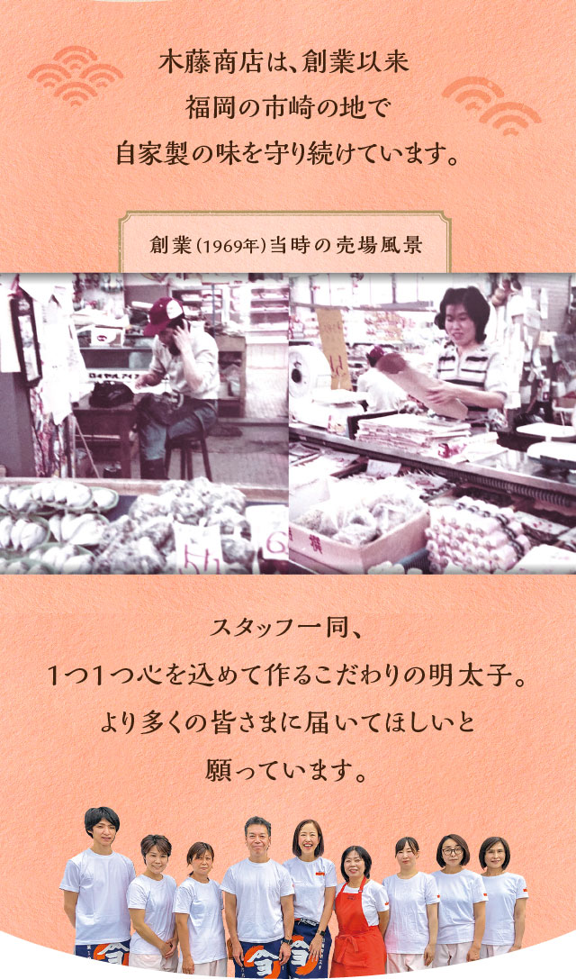 木藤商店は、創業以来 福岡の市崎の地で自家製の味を守り続けています。 創業（1969年）当時の売場風景 スタッフ一同、1つ1つ心を込めて作るこだわりの明太子。より多くの皆さまに届いてほしいと願っています。