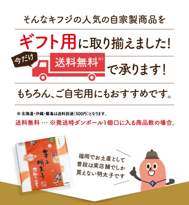 そんなキフジの人気の自家製商品をギフト用に取り揃えました! 今だけ送料無料※1で承ります！もちろん、ご自宅用にもおすすめです。※北海道・沖縄・離島は送料別途（500円）となります。送料無料 … ※発送時ダンボール1個口に入る商品数の場合。 福岡でお土産として普段は実店舗でしか買えない明太子です