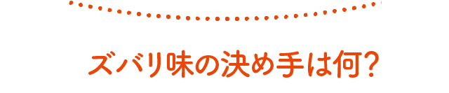 ズバリ味の決め手は何？