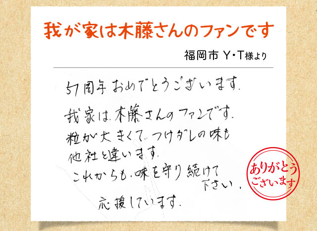 我が家は木藤さんのファンです 福岡市 Y・T様より 51周年おめでとうございます。我家は木藤さんのファンです。粒が大きくてつけダレの味も他社と違います。これからも味を守り続けて下さい。応援してます。