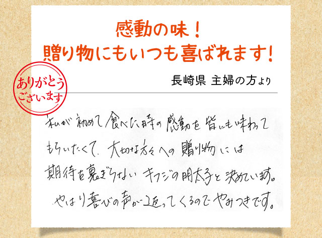 感動の味！贈り物にもいつも喜ばれます！ 長崎県 主婦の方より 私が初めて食べた時の感動を皆にも味わってもらいたくて、大切な方々への贈り物には期待を裏切らないキフジの明太子と決めています。やはり喜びの声が返ってくるのでやみつきです。