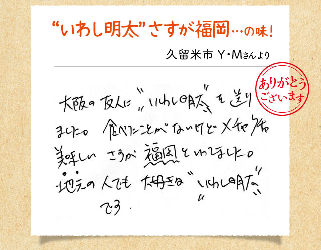 “いわし明太”さすが福岡…の味！ 久留米市 Y・Mさんより 大阪の友人に“いわし明太”を送りました。食べたことがないけどメチャクチャ美味しい さすが福岡といってました。地元の人でも大好きな“いわし明太”です。