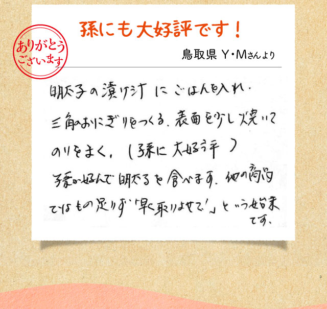   孫にも大好評です！ 鳥取県 Y・Mさんより 明太子の漬け汁にごはんを入れ、三角おにぎりをつくる、表面を少し焼いてのりをまく、（孫に大好評） 孫が好んで明太子を食べます。他の商品ではもの足りず「早く取りよせて！」という始末です。